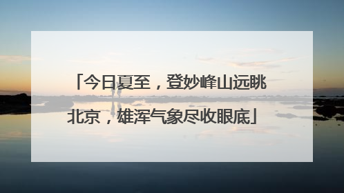 今日夏至，登妙峰山远眺北京，雄浑气象尽收眼底