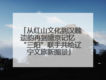 从红山文化到汉魏遗韵再到盛京记忆 “三阳”联手共绘辽宁文旅新图景