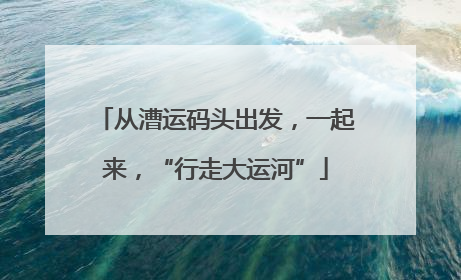 从漕运码头出发，一起来，“行走大运河”