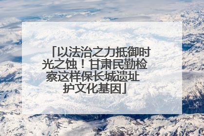 以法治之力抵御时光之蚀！甘肃民勤检察这样保长城遗址 护文化基因