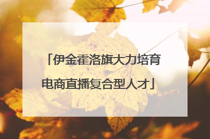 伊金霍洛旗大力培育电商直播复合型人才