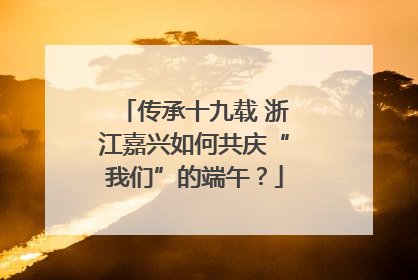 传承十九载 浙江嘉兴如何共庆“我们”的端午？