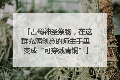 古蜀神圣祭物，在这群充满创意的师生手里变成“可穿戴青铜”