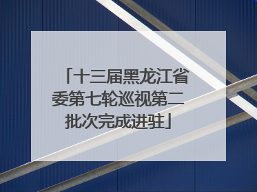 十三届黑龙江省委第七轮巡视第二批次完成进驻