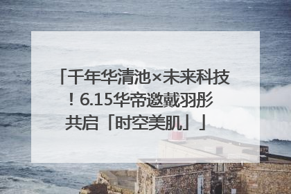 千年华清池×未来科技！6.15华帝邀戴羽彤共启「时空美肌」