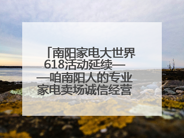 南阳家电大世界618活动延续——咱南阳人的专业家电卖场诚信经营不玩套路！