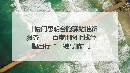 厦门思明台胞驿站推新服务——百度地图上线台胞出行“一键导航”