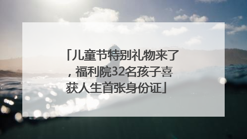儿童节特别礼物来了，福利院32名孩子喜获人生首张身份证