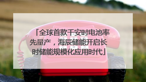 全球首款千安时电池率先量产，海辰储能开启长时储能规模化应用时代