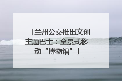 兰州公交推出文创主题巴士：全景式移动“博物馆”