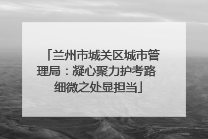 兰州市城关区城市管理局：凝心聚力护考路 细微之处显担当