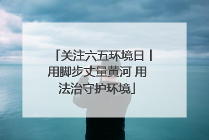 关注六五环境日丨用脚步丈量黄河 用法治守护环境