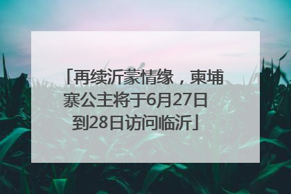 再续沂蒙情缘，柬埔寨公主将于6月27日到28日访问临沂