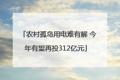 农村孤岛用电难有解 今年有望再投312亿元