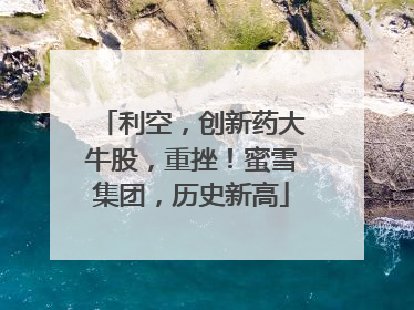 利空，创新药大牛股，重挫！蜜雪集团，历史新高