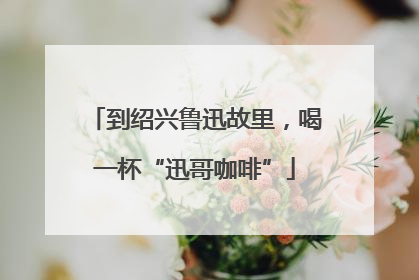 到绍兴鲁迅故里，喝一杯“迅哥咖啡”
