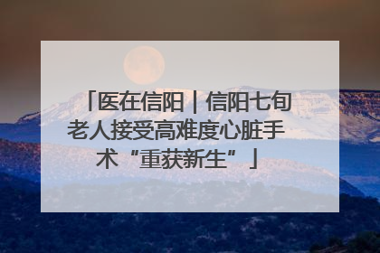 医在信阳｜信阳七旬老人接受高难度心脏手术“重获新生”