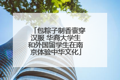 包粽子制香囊穿汉服 华裔大学生和外国留学生在南京体验中华文化