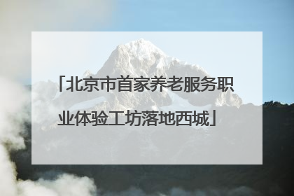 北京市首家养老服务职业体验工坊落地西城