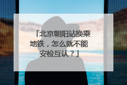 北京朝阳站换乘地铁，怎么就不能安检互认？