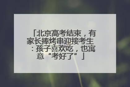 北京高考结束，有家长捧烤串迎接考生：孩子喜欢吃，也寓意“考好了”