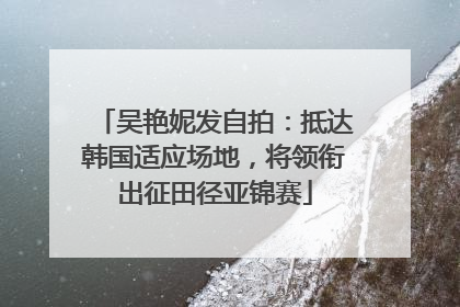 吴艳妮发自拍：抵达韩国适应场地，将领衔出征田径亚锦赛