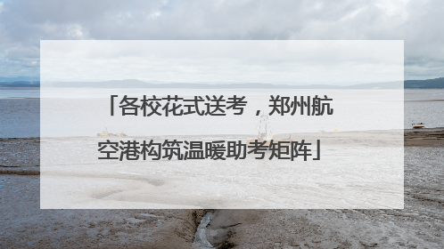 各校花式送考，郑州航空港构筑温暖助考矩阵