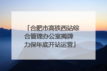 合肥市高铁西站综合管理办公室揭牌 力保年底开站运营