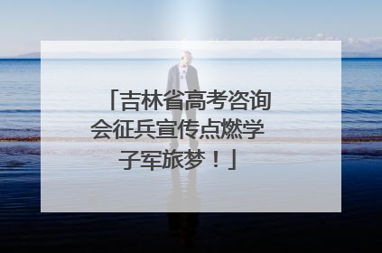 吉林省高考咨询会征兵宣传点燃学子军旅梦！