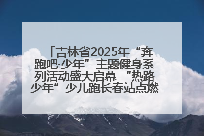 吉林省2025年“奔跑吧·少年”主题健身系列活动盛大启幕 “热路少年”少儿跑长春站点燃少年运动热情