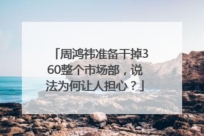 周鸿祎准备干掉360整个市场部，说法为何让人担心？