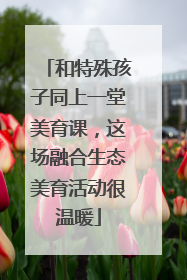 和特殊孩子同上一堂美育课，这场融合生态美育活动很温暖