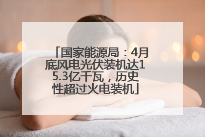 国家能源局：4月底风电光伏装机达15.3亿千瓦，历史性超过火电装机