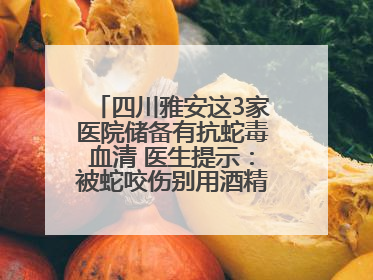 四川雅安这3家医院储备有抗蛇毒血清 医生提示：被蛇咬伤别用酒精冲洗伤口