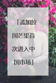 孟加拉国芒果首次进入中国市场