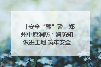 安全“豫”警｜郑州中原消防：消防知识进工地 筑牢安全“防火墙”