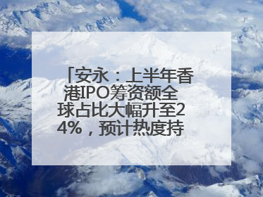 安永：上半年香港IPO筹资额全球占比大幅升至24%，预计热度持续推升