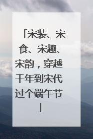 宋装、宋食、宋趣、宋韵，穿越千年到宋代过个端午节
