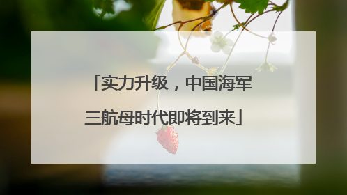 实力升级，中国海军三航母时代即将到来