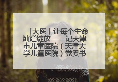 大医丨让每个生命灿烂绽放——记天津市儿童医院（天津大学儿童医院）党委书记、院长刘薇