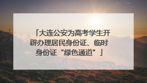 大连公安为高考学生开辟办理居民身份证、临时身份证“绿色通道”