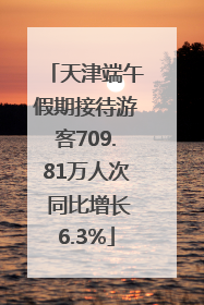 天津端午假期接待游客709.81万人次 同比增长6.3%