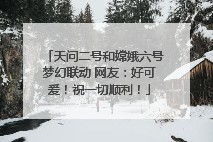 天问二号和嫦娥六号梦幻联动 网友：好可爱！祝一切顺利！