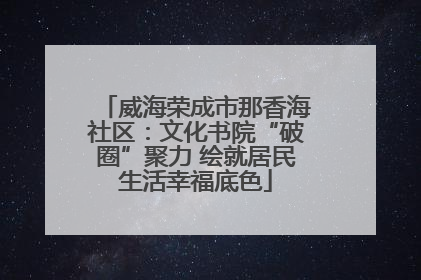 威海荣成市那香海社区：文化书院“破圈”聚力 绘就居民生活幸福底色