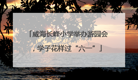 威海长峰小学举办游园会，学子花样过“六一”