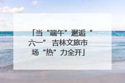 当“端午”邂逅“六一” 吉林文旅市场“热”力全开