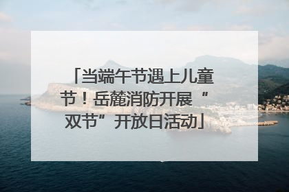 当端午节遇上儿童节！岳麓消防开展“双节”开放日活动
