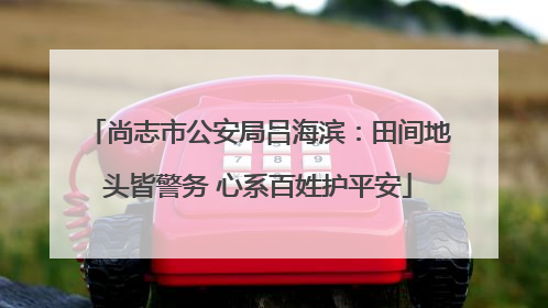 尚志市公安局吕海滨：田间地头皆警务 心系百姓护平安