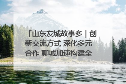 山东友城故事多｜创新交流方式 深化多元合作 聊城加速构建全球友城新格局