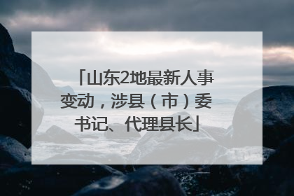 山东2地最新人事变动，涉县（市）委书记、代理县长